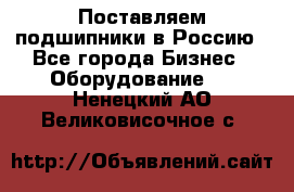 Поставляем подшипники в Россию - Все города Бизнес » Оборудование   . Ненецкий АО,Великовисочное с.